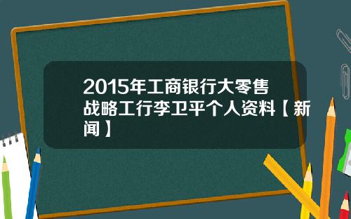 2015年工商银行大零售战略工行李卫平个人资料【新闻】