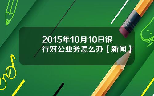 2015年10月10日银行对公业务怎么办【新闻】