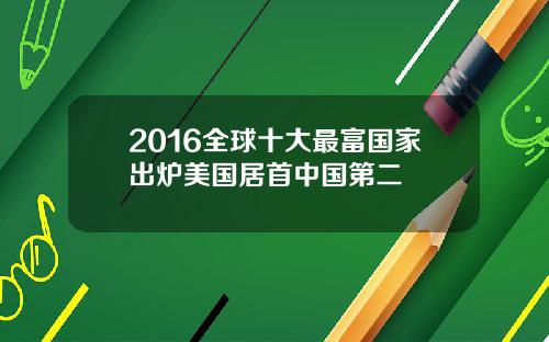 2016全球十大最富国家出炉美国居首中国第二