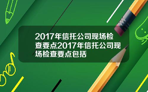 2017年信托公司现场检查要点2017年信托公司现场检查要点包括