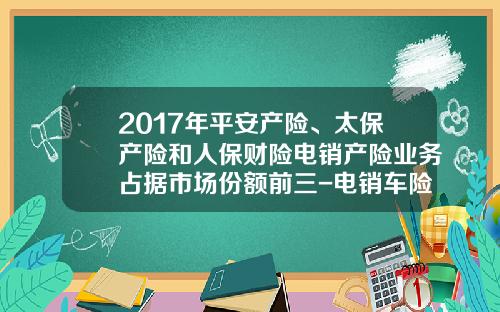 2017年平安产险、太保产险和人保财险电销产险业务占据市场份额前三-电销车险一个月多少钱【新闻】