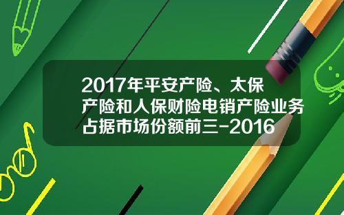 2017年平安产险、太保产险和人保财险电销产险业务占据市场份额前三-2016车险各公司对比【新闻】