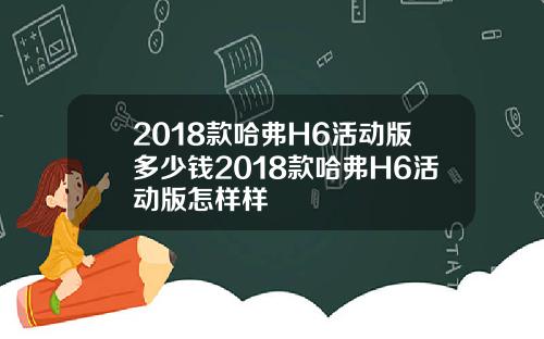2018款哈弗H6活动版多少钱2018款哈弗H6活动版怎样样
