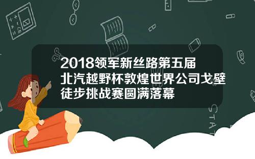 2018领军新丝路第五届北汽越野杯敦煌世界公司戈壁徒步挑战赛圆满落幕