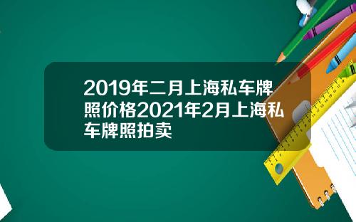 2019年二月上海私车牌照价格2021年2月上海私车牌照拍卖