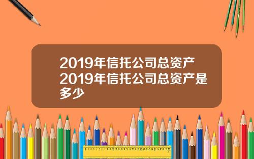 2019年信托公司总资产2019年信托公司总资产是多少