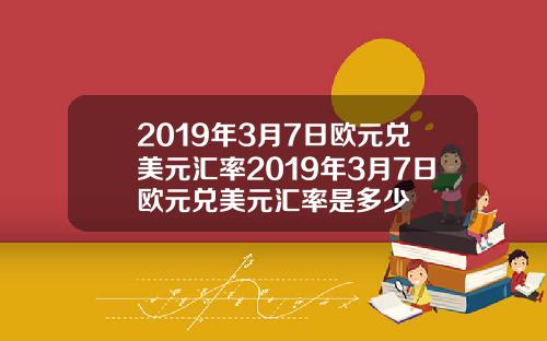 2019年3月7日欧元兑美元汇率2019年3月7日欧元兑美元汇率是多少