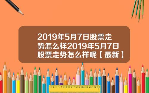 2019年5月7日股票走势怎么样2019年5月7日股票走势怎么样呢【最新】