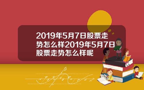 2019年5月7日股票走势怎么样2019年5月7日股票走势怎么样呢
