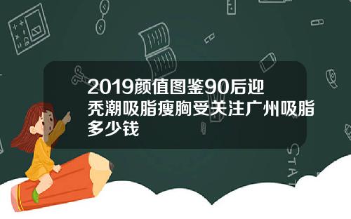 2019颜值图鉴90后迎秃潮吸脂瘦胸受关注广州吸脂多少钱