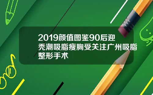 2019颜值图鉴90后迎秃潮吸脂瘦胸受关注广州吸脂整形手术