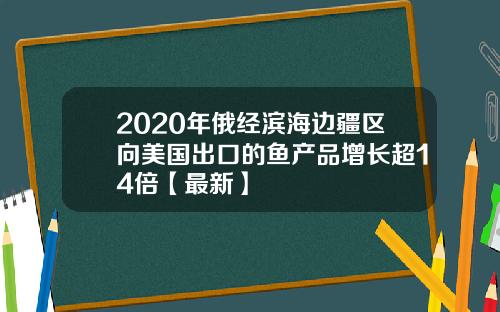 2020年俄经滨海边疆区向美国出口的鱼产品增长超14倍【最新】