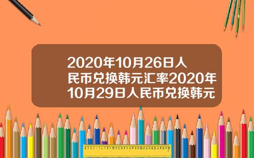 2020年10月26日人民币兑换韩元汇率2020年10月29日人民币兑换韩元汇率【最新】