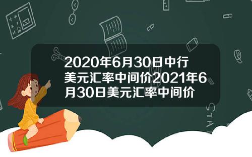 2020年6月30日中行美元汇率中间价2021年6月30日美元汇率中间价