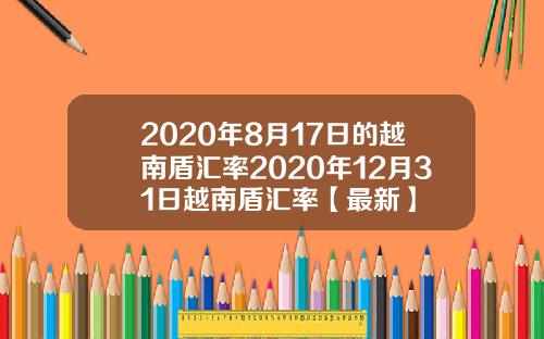 2020年8月17日的越南盾汇率2020年12月31日越南盾汇率【最新】