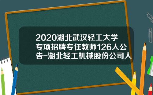 2020湖北武汉轻工大学专项招聘专任教师126人公告-湖北轻工机械股份公司人事部