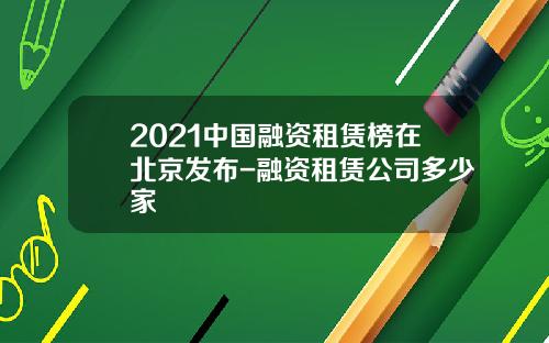 2021中国融资租赁榜在北京发布-融资租赁公司多少家
