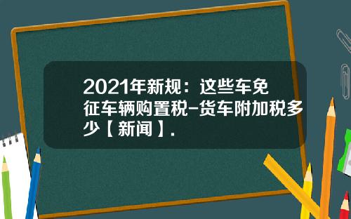 2021年新规：这些车免征车辆购置税-货车附加税多少【新闻】.