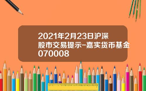 2021年2月23日沪深股市交易提示-嘉实货币基金070008