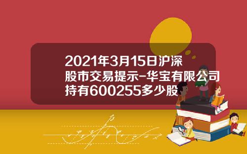 2021年3月15日沪深股市交易提示-华宝有限公司持有600255多少股