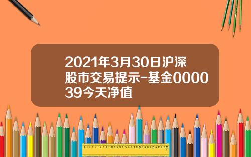 2021年3月30日沪深股市交易提示-基金000039今天净值
