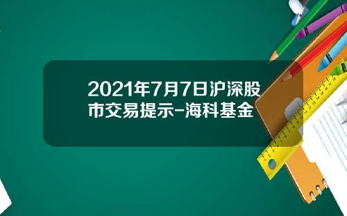 2021年7月7日沪深股市交易提示-海科基金