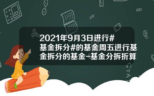2021年9月3日进行#基金拆分#的基金周五进行基金拆分的基金-基金分拆折算
