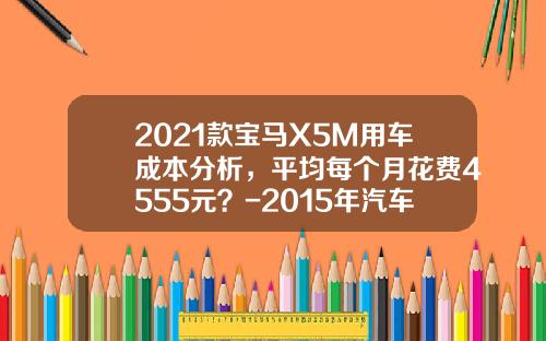 2021款宝马X5M用车成本分析，平均每个月花费4555元？-2015年汽车全险多少钱【新闻】.