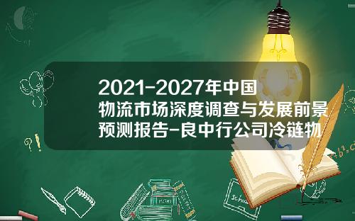 2021-2027年中国物流市场深度调查与发展前景预测报告-良中行公司冷链物流网络规划