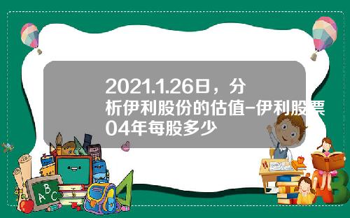 2021.1.26日，分析伊利股份的估值-伊利股票04年每股多少