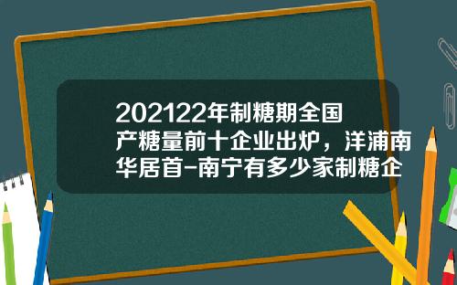 202122年制糖期全国产糖量前十企业出炉，洋浦南华居首-南宁有多少家制糖企业