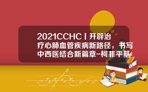 2021CCHC丨开辟治疗心肺血管疾病新路径，书写中西医结合新篇章-柯菲平基金会
