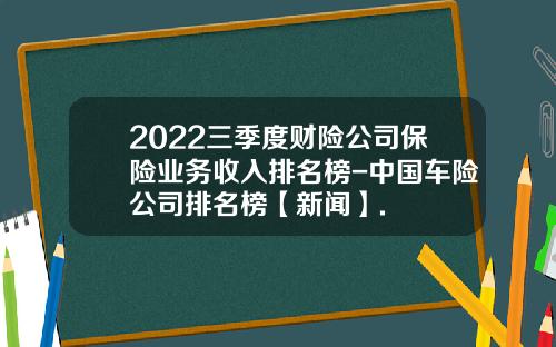 2022三季度财险公司保险业务收入排名榜-中国车险公司排名榜【新闻】.