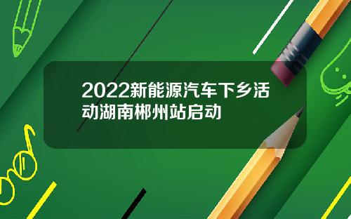 2022新能源汽车下乡活动湖南郴州站启动