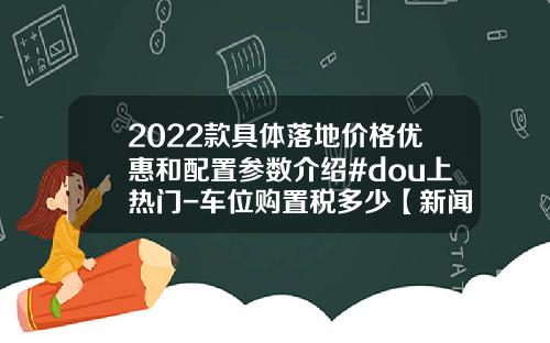 2022款具体落地价格优惠和配置参数介绍#dou上热门-车位购置税多少【新闻】
