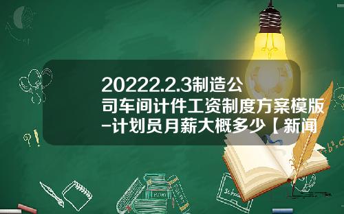 20222.2.3制造公司车间计件工资制度方案模版-计划员月薪大概多少【新闻】.