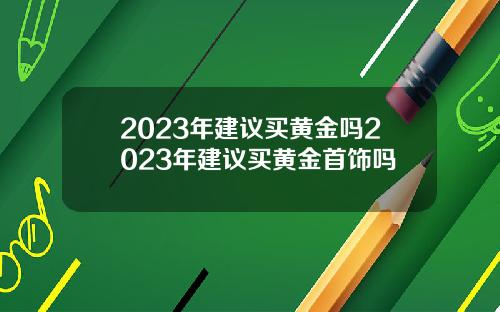 2023年建议买黄金吗2023年建议买黄金首饰吗