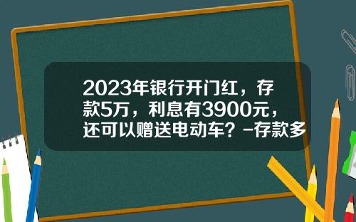 2023年银行开门红，存款5万，利息有3900元，还可以赠送电动车？-存款多少万客户经理会送礼品【新闻】.