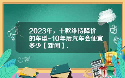 2023年，十款维持降价的车型-10年后汽车会便宜多少【新闻】.