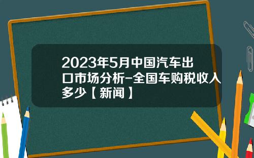 2023年5月中国汽车出口市场分析-全国车购税收入多少【新闻】
