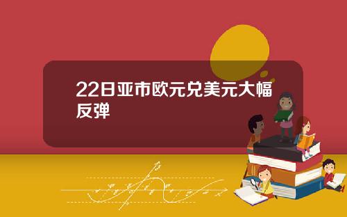 22日亚市欧元兑美元大幅反弹