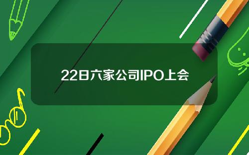 22日六家公司IPO上会