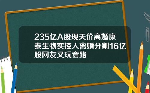 235亿A股现天价离婚康泰生物实控人离婚分割16亿股网友又玩套路