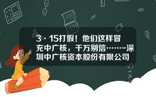 3·15打假！他们这样冒充中广核，千万别信……-深圳中广核资本股份有限公司