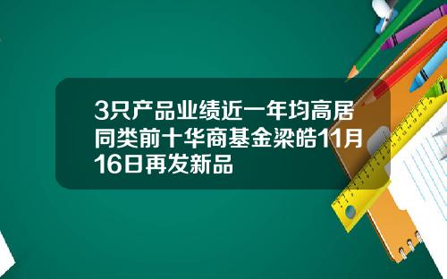 3只产品业绩近一年均高居同类前十华商基金梁皓11月16日再发新品