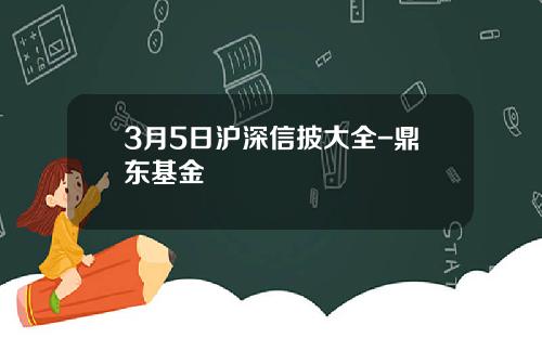 3月5日沪深信披大全-鼎东基金
