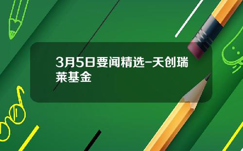 3月5日要闻精选-天创瑞莱基金