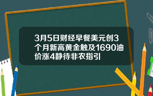 3月5日财经早餐美元创3个月新高黄金触及1690油价涨4静待非农指引