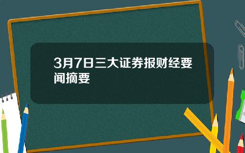 3月7日三大证券报财经要闻摘要