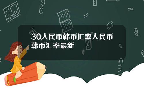 30人民币韩币汇率人民币韩币汇率最新